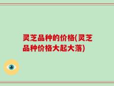 灵芝品种的价格(灵芝品种价格大起大落)