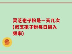 灵芝孢子粉是一天几次(灵芝孢子粉每日摄入频率)