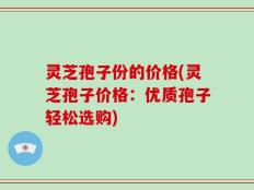 灵芝孢子份的价格(灵芝孢子价格：优质孢子轻松选购)