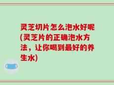 灵芝切片怎么泡水好呢(灵芝片的正确泡水方法，让你喝到最好的养生水)