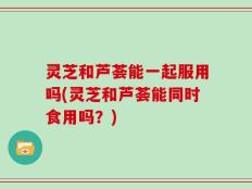 灵芝和芦荟能一起服用吗(灵芝和芦荟能同时食用吗？)