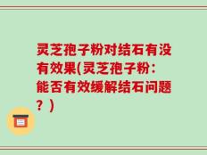 灵芝孢子粉对结石有没有效果(灵芝孢子粉：能否有效缓解结石问题？)