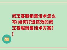 灵芝客服销售话术怎么写(如何打造高效的灵芝客服销售话术方案？)