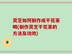 灵芝如何制作成干花茶喝(制作灵芝干花茶的方法及功效)