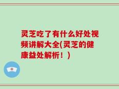 灵芝吃了有什么好处视频讲解大全(灵芝的健康益处解析！)