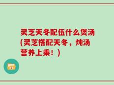 灵芝天冬配伍什么煲汤(灵芝搭配天冬，炖汤营养上乘！)