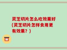 灵芝切片怎么吃效果好(灵芝切片怎样食用更有效果？)