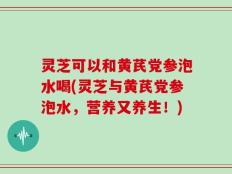 灵芝可以和黄芪党参泡水喝(灵芝与黄芪党参泡水，营养又养生！)