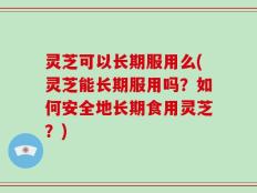 灵芝可以长期服用么(灵芝能长期服用吗？如何安全地长期食用灵芝？)