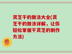 灵芝干的做法大全(灵芝干的做法详解，让你轻松掌握干灵芝的制作方法)