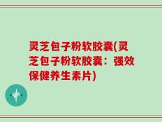 灵芝包子粉软胶囊(灵芝包子粉软胶囊：强效保健养生素片)