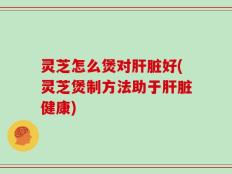 灵芝怎么煲对肝脏好(灵芝煲制方法助于肝脏健康)