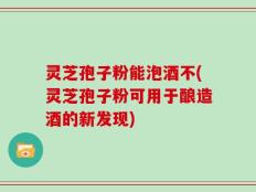 灵芝孢子粉能泡酒不(灵芝孢子粉可用于酿造酒的新发现)