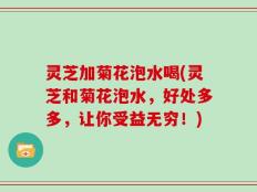 灵芝加菊花泡水喝(灵芝和菊花泡水，好处多多，让你受益无穷！)