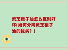 灵芝孢子油怎么区别好坏(如何分辨灵芝孢子油的优劣？)