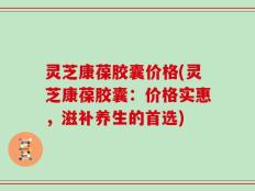 灵芝康葆胶囊价格(灵芝康葆胶囊：价格实惠，滋补养生的首选)