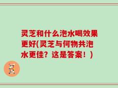 灵芝和什么泡水喝效果更好(灵芝与何物共泡水更佳？这是答案！)