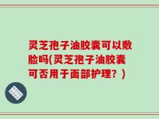 灵芝孢子油胶囊可以敷脸吗(灵芝孢子油胶囊可否用于面部护理？)