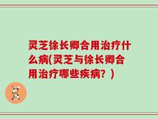 灵芝徐长卿合用治疗什么病(灵芝与徐长卿合用治疗哪些疾病？)