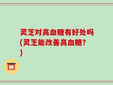 灵芝对高血糖有好处吗(灵芝能改善高血糖？)