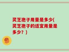 灵芝孢子用量是多少(灵芝孢子的适宜用量是多少？)