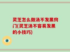 灵芝怎么做汤不发黑窍门(灵芝汤不容易发黑的小技巧)