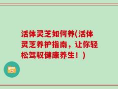 活体灵芝如何养(活体灵芝养护指南，让你轻松驾驭健康养生！)