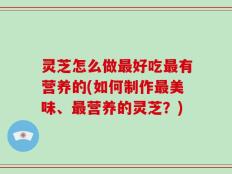 灵芝怎么做最好吃最有营养的(如何制作最美味、最营养的灵芝？)