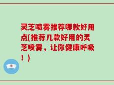 灵芝喷雾推荐哪款好用点(推荐几款好用的灵芝喷雾，让你健康呼吸！)