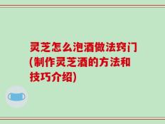 灵芝怎么泡酒做法窍门(制作灵芝酒的方法和技巧介绍)