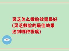 灵芝怎么敷脸效果最好(灵芝敷脸的最佳效果达到哪种程度)