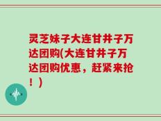 灵芝妹子大连甘井子万达团购(大连甘井子万达团购优惠，赶紧来抢！)