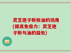 灵芝孢子粉和油的功用(提高免疫力：灵芝孢子粉与油的益处)