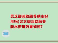 灵芝御润幼颜养肤水好用吗(灵芝御润幼颜养肤水使用效果如何？