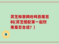 灵芝和茶同吃吗百度百科(灵芝搭配茶一起饮用是否合适？)