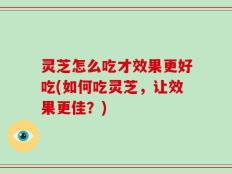 灵芝怎么吃才效果更好吃(如何吃灵芝，让效果更佳？)