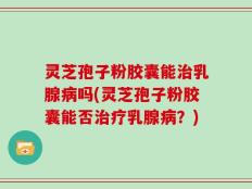 灵芝孢子粉胶囊能治乳腺病吗(灵芝孢子粉胶囊能否治疗乳腺病？)