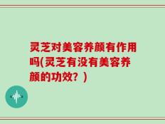 灵芝对美容养颜有作用吗(灵芝有没有美容养颜的功效？)