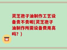 灵芝孢子油制作工艺设备贵不贵呢(灵芝孢子油制作所需设备费用高吗？)