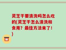 灵芝干要清洗吗怎么吃的(灵芝干怎么清洗和食用？最佳方法来了！)