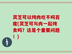 灵芝可以炖肉吃不吗百度(灵芝可与肉一起炖食吗？这是个重要问题！)