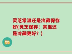 灵芝常温还是冷藏保存好(灵芝保存：常温还是冷藏更好？)