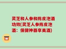 灵芝和人参和陈皮泡酒功效(灵芝人参陈皮泡酒：保健神器享美酒)