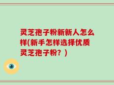 灵芝孢子粉新新人怎么样(新手怎样选择优质灵芝孢子粉？)