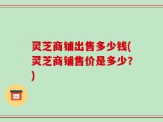 灵芝商铺出售多少钱(灵芝商铺售价是多少？)