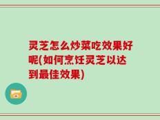 灵芝怎么炒菜吃效果好呢(如何烹饪灵芝以达到最佳效果)
