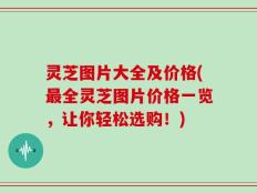 灵芝图片大全及价格(最全灵芝图片价格一览，让你轻松选购！)