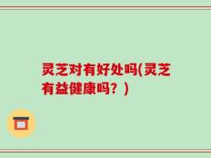 灵芝对有好处吗(灵芝有益健康吗？)