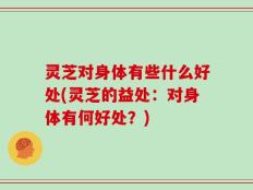 灵芝对身体有些什么好处(灵芝的益处：对身体有何好处？)