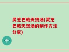 灵芝巴戟天煲汤(灵芝巴戟天煲汤的制作方法分享)